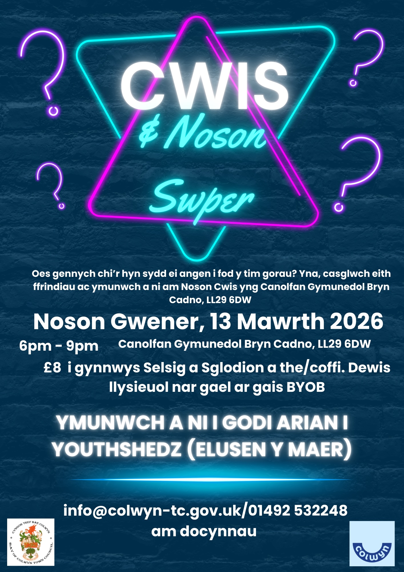 Cwis & Noson Swper, Oes gennych chi'r hyn sydd ei angen i fod y tim gorau? Yna, casglwch eich frindiau ac ymunwch a ni am Noson Cwis yng Nghanolfan Gymunedol Bryn Cadno LL29 6DW, Nos Wener 13ain Mawrth 2026 6pm-9pm. £8 i gynnwys Selsig a Sglodion a the a choffi. Fydd dewis lysieuol ar gael ar gais, BYOB. Ymunwch a ni i godi arian i Youthshedz Elusen y Maer. Am chwaneg o wybodaeth cysylltwch â: info@colwyn-tc.gov.uk, 01492 532248 for tickets